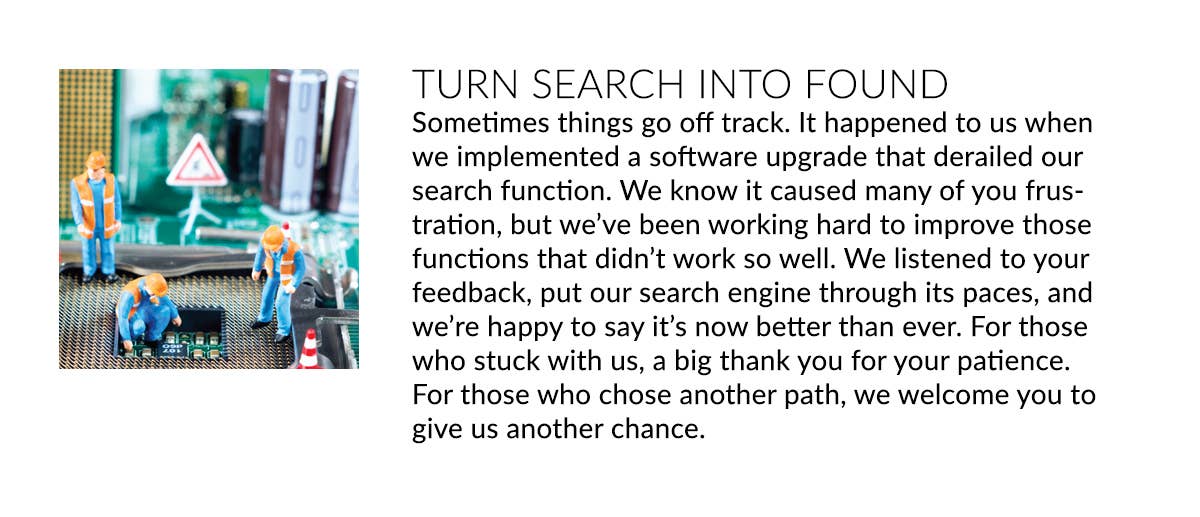 TURN SEARCH INTO FOUND Sometimes things go off track. When we implemented a software upgrade that derailed our search function it caused many of you frustration. We listened, and our search is now better than ever - than you for giving us another chance.